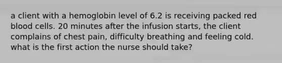 a client with a hemoglobin level of 6.2 is receiving packed red blood cells. 20 minutes after the infusion starts, the client complains of chest pain, difficulty breathing and feeling cold. what is the first action the nurse should take?