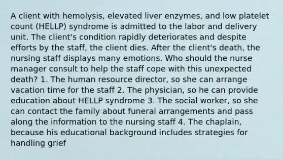 A client with hemolysis, elevated liver enzymes, and low platelet count (HELLP) syndrome is admitted to the labor and delivery unit. The client's condition rapidly deteriorates and despite efforts by the staff, the client dies. After the client's death, the nursing staff displays many emotions. Who should the nurse manager consult to help the staff cope with this unexpected death? 1. The human resource director, so she can arrange vacation time for the staff 2. The physician, so he can provide education about HELLP syndrome 3. The social worker, so she can contact the family about funeral arrangements and pass along the information to the nursing staff 4. The chaplain, because his educational background includes strategies for handling grief