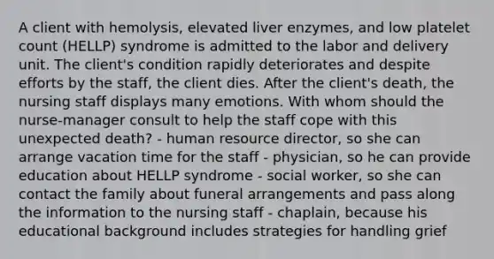 A client with hemolysis, elevated liver enzymes, and low platelet count (HELLP) syndrome is admitted to the labor and delivery unit. The client's condition rapidly deteriorates and despite efforts by the staff, the client dies. After the client's death, the nursing staff displays many emotions. With whom should the nurse-manager consult to help the staff cope with this unexpected death? - human resource director, so she can arrange vacation time for the staff - physician, so he can provide education about HELLP syndrome - social worker, so she can contact the family about funeral arrangements and pass along the information to the nursing staff - chaplain, because his educational background includes strategies for handling grief