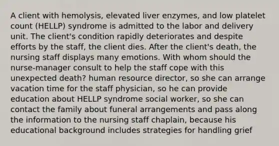 A client with hemolysis, elevated liver enzymes, and low platelet count (HELLP) syndrome is admitted to the labor and delivery unit. The client's condition rapidly deteriorates and despite efforts by the staff, the client dies. After the client's death, the nursing staff displays many emotions. With whom should the nurse-manager consult to help the staff cope with this unexpected death? human resource director, so she can arrange vacation time for the staff physician, so he can provide education about HELLP syndrome social worker, so she can contact the family about funeral arrangements and pass along the information to the nursing staff chaplain, because his educational background includes strategies for handling grief