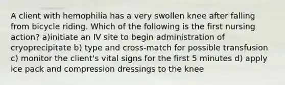 A client with hemophilia has a very swollen knee after falling from bicycle riding. Which of the following is the first nursing action? a)initiate an IV site to begin administration of cryoprecipitate b) type and cross-match for possible transfusion c) monitor the client's vital signs for the first 5 minutes d) apply ice pack and compression dressings to the knee
