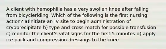 A client with hemophilia has a very swollen knee after falling from bicycleriding. Which of the following is the first nursing action? a)initiate an IV site to begin administration of cryoprecipitate b) type and cross-match for possible transfusion c) monitor the client's vital signs for the first 5 minutes d) apply ice pack and compression dressings to the knee
