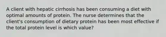 A client with hepatic cirrhosis has been consuming a diet with optimal amounts of protein. The nurse determines that the client's consumption of dietary protein has been most effective if the total protein level is which value?