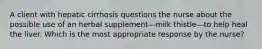 A client with hepatic cirrhosis questions the nurse about the possible use of an herbal supplement—milk thistle—to help heal the liver. Which is the most appropriate response by the nurse?