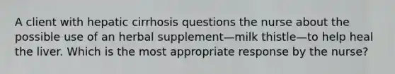 A client with hepatic cirrhosis questions the nurse about the possible use of an herbal supplement—milk thistle—to help heal the liver. Which is the most appropriate response by the nurse?