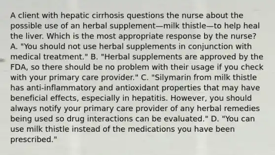 A client with hepatic cirrhosis questions the nurse about the possible use of an herbal supplement—milk thistle—to help heal the liver. Which is the most appropriate response by the nurse? A. "You should not use herbal supplements in conjunction with medical treatment." B. "Herbal supplements are approved by the FDA, so there should be no problem with their usage if you check with your primary care provider." C. "Silymarin from milk thistle has anti-inflammatory and antioxidant properties that may have beneficial effects, especially in hepatitis. However, you should always notify your primary care provider of any herbal remedies being used so drug interactions can be evaluated." D. "You can use milk thistle instead of the medications you have been prescribed."