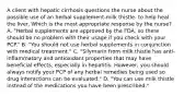 A client with hepatic cirrhosis questions the nurse about the possible use of an herbal supplement-milk thistle- to help heal the liver. Which is the most appropriate response by the nurse? A. "Herbal supplements are approved by the FDA, so there should be no problem with their usage if you check with your PCP." B. "You should not use herbal supplements in conjunction with medical treatment." C. "Silymarin from milk thistle has anti-inflammatory and antioxidant properties that may have beneficial effects, especially in hepatitis. However, you should always notify your PCP of any herbal remedies being used so drug interactions can be evaluated." D. "You can use milk thistle instead of the medications you have been prescribed."