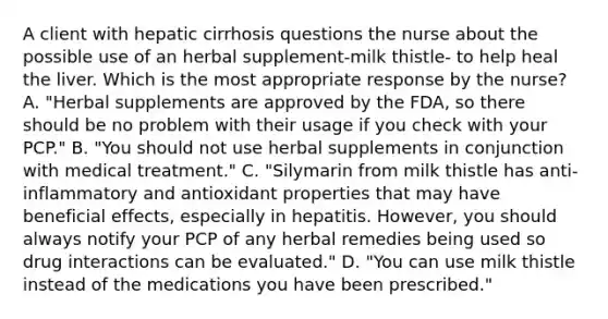 A client with hepatic cirrhosis questions the nurse about the possible use of an herbal supplement-milk thistle- to help heal the liver. Which is the most appropriate response by the nurse? A. "Herbal supplements are approved by the FDA, so there should be no problem with their usage if you check with your PCP." B. "You should not use herbal supplements in conjunction with medical treatment." C. "Silymarin from milk thistle has anti-inflammatory and antioxidant properties that may have beneficial effects, especially in hepatitis. However, you should always notify your PCP of any herbal remedies being used so drug interactions can be evaluated." D. "You can use milk thistle instead of the medications you have been prescribed."