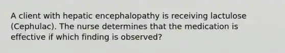 A client with hepatic encephalopathy is receiving lactulose (Cephulac). The nurse determines that the medication is effective if which finding is observed?