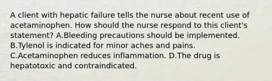 A client with hepatic failure tells the nurse about recent use of acetaminophen. How should the nurse respond to this client's statement? A.Bleeding precautions should be implemented. B.Tylenol is indicated for minor aches and pains. C.Acetaminophen reduces inflammation. D.The drug is hepatotoxic and contraindicated.