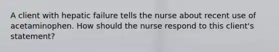 A client with hepatic failure tells the nurse about recent use of acetaminophen. How should the nurse respond to this client's statement?