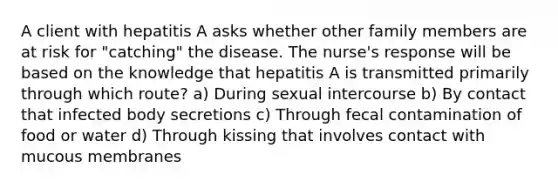 A client with hepatitis A asks whether other family members are at risk for "catching" the disease. The nurse's response will be based on the knowledge that hepatitis A is transmitted primarily through which route? a) During sexual intercourse b) By contact that infected body secretions c) Through fecal contamination of food or water d) Through kissing that involves contact with mucous membranes