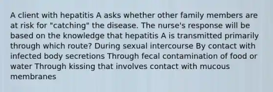 A client with hepatitis A asks whether other family members are at risk for "catching" the disease. The nurse's response will be based on the knowledge that hepatitis A is transmitted primarily through which route? During sexual intercourse By contact with infected body secretions Through fecal contamination of food or water Through kissing that involves contact with mucous membranes