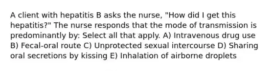 A client with hepatitis B asks the nurse, "How did I get this hepatitis?" The nurse responds that the mode of transmission is predominantly by: Select all that apply. A) Intravenous drug use B) Fecal-oral route C) Unprotected sexual intercourse D) Sharing oral secretions by kissing E) Inhalation of airborne droplets