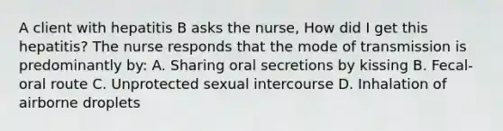 A client with hepatitis B asks the nurse, How did I get this hepatitis? The nurse responds that the mode of transmission is predominantly by: A. Sharing oral secretions by kissing B. Fecal-oral route C. Unprotected sexual intercourse D. Inhalation of airborne droplets