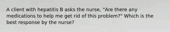 A client with hepatitis B asks the nurse, "Are there any medications to help me get rid of this problem?" Which is the best response by the nurse?