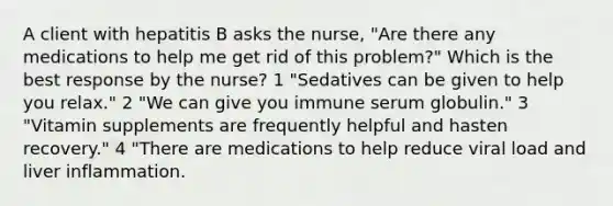 A client with hepatitis B asks the nurse, "Are there any medications to help me get rid of this problem?" Which is the best response by the nurse? 1 "Sedatives can be given to help you relax." 2 "We can give you immune serum globulin." 3 "Vitamin supplements are frequently helpful and hasten recovery." 4 "There are medications to help reduce viral load and liver inflammation.