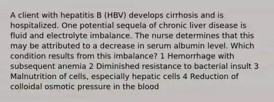 A client with hepatitis B (HBV) develops cirrhosis and is hospitalized. One potential sequela of chronic liver disease is fluid and electrolyte imbalance. The nurse determines that this may be attributed to a decrease in serum albumin level. Which condition results from this imbalance? 1 Hemorrhage with subsequent anemia 2 Diminished resistance to bacterial insult 3 Malnutrition of cells, especially hepatic cells 4 Reduction of colloidal osmotic pressure in the blood