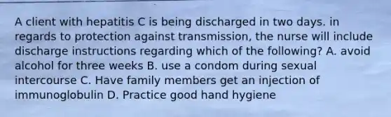 A client with hepatitis C is being discharged in two days. in regards to protection against transmission, the nurse will include discharge instructions regarding which of the following? A. avoid alcohol for three weeks B. use a condom during sexual intercourse C. Have family members get an injection of immunoglobulin D. Practice good hand hygiene