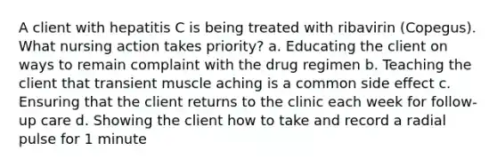 A client with hepatitis C is being treated with ribavirin (Copegus). What nursing action takes priority? a. Educating the client on ways to remain complaint with the drug regimen b. Teaching the client that transient muscle aching is a common side effect c. Ensuring that the client returns to the clinic each week for follow-up care d. Showing the client how to take and record a radial pulse for 1 minute