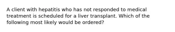 A client with hepatitis who has not responded to medical treatment is scheduled for a liver transplant. Which of the following most likely would be ordered?