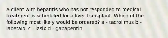 A client with hepatitis who has not responded to medical treatment is scheduled for a liver transplant. Which of the following most likely would be ordered? a - tacrolimus b - labetalol c - lasix d - gabapentin