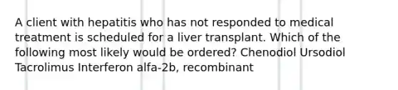 A client with hepatitis who has not responded to medical treatment is scheduled for a liver transplant. Which of the following most likely would be ordered? Chenodiol Ursodiol Tacrolimus Interferon alfa-2b, recombinant