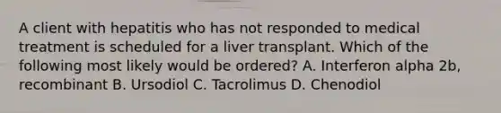 A client with hepatitis who has not responded to medical treatment is scheduled for a liver transplant. Which of the following most likely would be ordered? A. Interferon alpha 2b, recombinant B. Ursodiol C. Tacrolimus D. Chenodiol