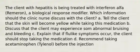 The client with hepatitis is being treated with interferon alfa (Remeron), a biological response modifier. Which information should the clinic nurse discuss with the client? a. Tell the client that the skin will become yellow while taking this medication b. Discuss that the client may experience som abnormal bruising and bleeding c. Explain that if flulike symptoms occur, the client should stop taking the medication d. Recommend taking acetaminophen (Tylenol) before the injection