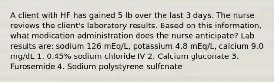 A client with HF has gained 5 lb over the last 3 days. The nurse reviews the client's laboratory results. Based on this information, what medication administration does the nurse anticipate? Lab results are: sodium 126 mEq/L, potassium 4.8 mEq/L, calcium 9.0 mg/dL 1. 0.45% sodium chloride IV 2. Calcium gluconate 3. Furosemide 4. Sodium polystyrene sulfonate