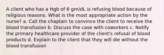 A client who has a Hgb of 6 gm/dL is refusing blood because of religious reasons. What is the most appropriate action by the nurse? a. Call the chaplain to convince the client to receive the blood transfusion b. Discuss the case with coworkers c. Notify the primary healthcare provider of the client's refusal of blood products d. Explain to the client that they will die without the blood transfusion