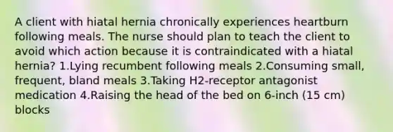 A client with hiatal hernia chronically experiences heartburn following meals. The nurse should plan to teach the client to avoid which action because it is contraindicated with a hiatal hernia? 1.Lying recumbent following meals 2.Consuming small, frequent, bland meals 3.Taking H2-receptor antagonist medication 4.Raising the head of the bed on 6-inch (15 cm) blocks