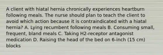 A client with hiatal hernia chronically experiences heartburn following meals. The nurse should plan to teach the client to avoid which action because it is contraindicated with a hiatal hernia? A. Lying recumbent following meals B. Consuming small, frequent, bland meals C. Taking H2-receptor antagonist medication D. Raising the head of the bed on 6-inch (15 cm) blocks