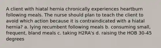 A client with hiatal hernia chronically experiences heartburn following meals. The nurse should plan to teach the client to avoid which action because it is contraindicated with a hiatal hernia? a. lying recumbent following meals b. consuming small, frequent, bland meals c. taking H2RA's d. raising the HOB 30-45 degrees