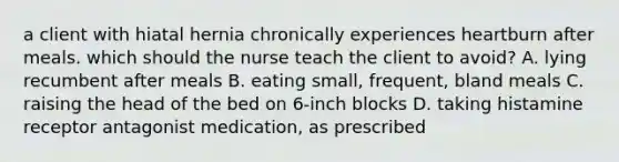 a client with hiatal hernia chronically experiences heartburn after meals. which should the nurse teach the client to avoid? A. lying recumbent after meals B. eating small, frequent, bland meals C. raising the head of the bed on 6-inch blocks D. taking histamine receptor antagonist medication, as prescribed