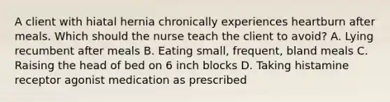 A client with hiatal hernia chronically experiences heartburn after meals. Which should the nurse teach the client to avoid? A. Lying recumbent after meals B. Eating small, frequent, bland meals C. Raising the head of bed on 6 inch blocks D. Taking histamine receptor agonist medication as prescribed