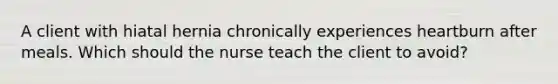 A client with hiatal hernia chronically experiences heartburn after meals. Which should the nurse teach the client to avoid?