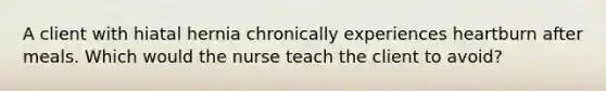 A client with hiatal hernia chronically experiences heartburn after meals. Which would the nurse teach the client to avoid?