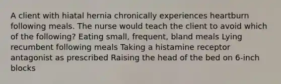 A client with hiatal hernia chronically experiences heartburn following meals. The nurse would teach the client to avoid which of the following? Eating small, frequent, bland meals Lying recumbent following meals Taking a histamine receptor antagonist as prescribed Raising the head of the bed on 6-inch blocks