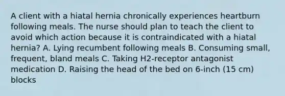 A client with a hiatal hernia chronically experiences heartburn following meals. The nurse should plan to teach the client to avoid which action because it is contraindicated with a hiatal hernia? A. Lying recumbent following meals B. Consuming small, frequent, bland meals C. Taking H2-receptor antagonist medication D. Raising the head of the bed on 6-inch (15 cm) blocks