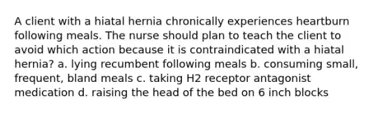 A client with a hiatal hernia chronically experiences heartburn following meals. The nurse should plan to teach the client to avoid which action because it is contraindicated with a hiatal hernia? a. lying recumbent following meals b. consuming small, frequent, bland meals c. taking H2 receptor antagonist medication d. raising the head of the bed on 6 inch blocks