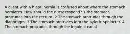 A client with a hiatal hernia is confused about where the stomach herniates. How should the nurse respond? 1 the stomach protrudes into the rectum. 2 The stomach protrudes through the diaphragm. 3 The stomach protrudes into the pyloric sphincter. 4 The stomach protrudes through the inguinal canal