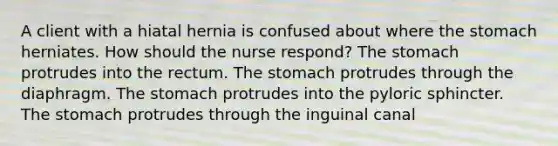 A client with a hiatal hernia is confused about where the stomach herniates. How should the nurse respond? The stomach protrudes into the rectum. The stomach protrudes through the diaphragm. The stomach protrudes into the pyloric sphincter. The stomach protrudes through the inguinal canal