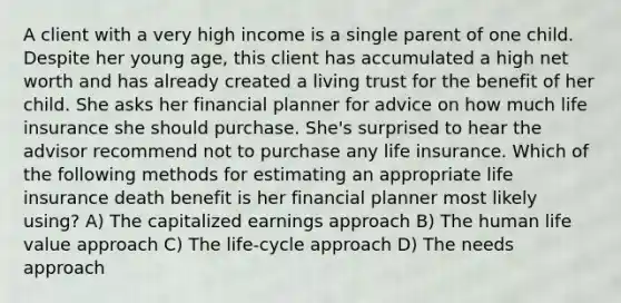 A client with a very high income is a single parent of one child. Despite her young age, this client has accumulated a high net worth and has already created a living trust for the benefit of her child. She asks her financial planner for advice on how much life insurance she should purchase. She's surprised to hear the advisor recommend not to purchase any life insurance. Which of the following methods for estimating an appropriate life insurance death benefit is her financial planner most likely using? A) The capitalized earnings approach B) The human life value approach C) The life-cycle approach D) The needs approach