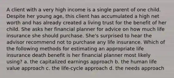 A client with a very high income is a single parent of one child. Despite her young age, this client has accumulated a high net worth and has already created a living trust for the benefit of her child. She asks her financial planner for advice on how much life insurance she should purchase. She's surprised to hear the advisor recommend not to purchase any life insurance. Which of the following methods for estimating an appropriate life insurance death benefit is her financial planner most likely using? a. the capitalized earnings approach b. the human life value approach c. the life-cycle approach d. the needs approach