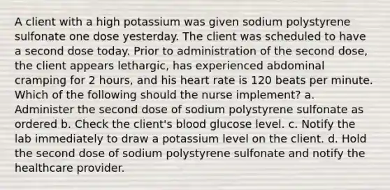 A client with a high potassium was given sodium polystyrene sulfonate one dose yesterday. The client was scheduled to have a second dose today. Prior to administration of the second dose, the client appears lethargic, has experienced abdominal cramping for 2 hours, and his heart rate is 120 beats per minute. Which of the following should the nurse implement? a. Administer the second dose of sodium polystyrene sulfonate as ordered b. Check the client's blood glucose level. c. Notify the lab immediately to draw a potassium level on the client. d. Hold the second dose of sodium polystyrene sulfonate and notify the healthcare provider.