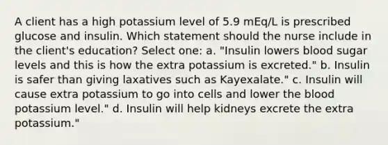 A client has a high potassium level of 5.9 mEq/L is prescribed glucose and insulin. Which statement should the nurse include in the client's education? Select one: a. "Insulin lowers blood sugar levels and this is how the extra potassium is excreted." b. Insulin is safer than giving laxatives such as Kayexalate." c. Insulin will cause extra potassium to go into cells and lower the blood potassium level." d. Insulin will help kidneys excrete the extra potassium."