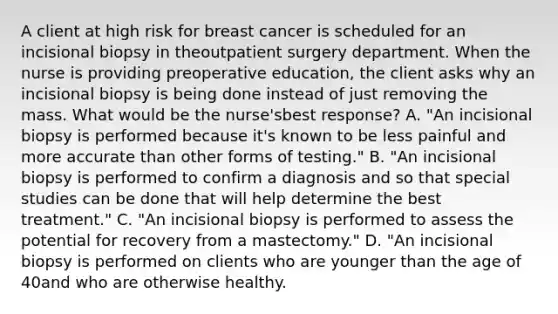 A client at high risk for breast cancer is scheduled for an incisional biopsy in theoutpatient surgery department. When the nurse is providing preoperative education, the client asks why an incisional biopsy is being done instead of just removing the mass. What would be the nurse'sbest response? A. "An incisional biopsy is performed because it's known to be less painful and more accurate than other forms of testing." B. "An incisional biopsy is performed to confirm a diagnosis and so that special studies can be done that will help determine the best treatment." C. "An incisional biopsy is performed to assess the potential for recovery from a mastectomy." D. "An incisional biopsy is performed on clients who are younger than the age of 40and who are otherwise healthy.