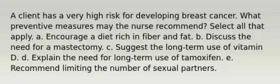 A client has a very high risk for developing breast cancer. What preventive measures may the nurse recommend? Select all that apply. a. Encourage a diet rich in fiber and fat. b. Discuss the need for a mastectomy. c. Suggest the long-term use of vitamin D. d. Explain the need for long-term use of tamoxifen. e. Recommend limiting the number of sexual partners.