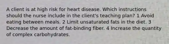 A client is at high risk for heart disease. Which instructions should the nurse include in the client's teaching plan? 1 Avoid eating between meals. 2 Limit unsaturated fats in the diet. 3 Decrease the amount of fat-binding fiber. 4 Increase the quantity of complex carbohydrates.